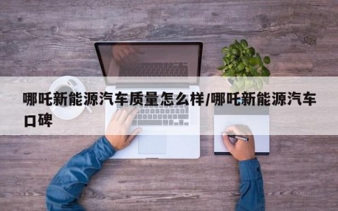 哪吒新能源汽车质量怎么样/哪吒新能源汽车口碑