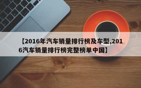 【2016年汽车销量排行榜及车型,2016汽车销量排行榜完整榜单中国】