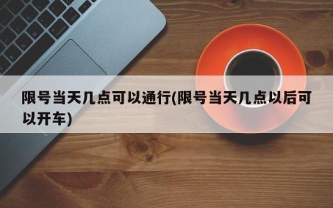 限号当天几点可以通行(限号当天几点以后可以开车)
