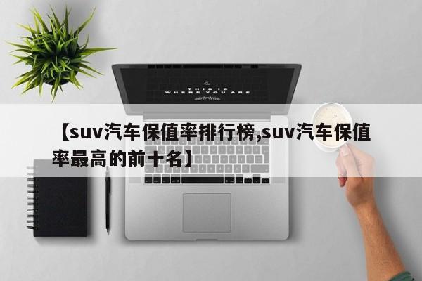 【suv汽车保值率排行榜,suv汽车保值率最高的前十名】
