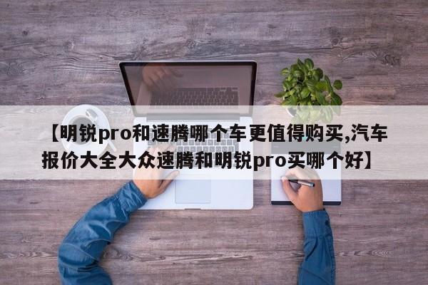 【明锐pro和速腾哪个车更值得购买,汽车报价大全大众速腾和明锐pro买哪个好】