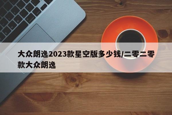 大众朗逸2023款星空版多少钱/二零二零款大众朗逸