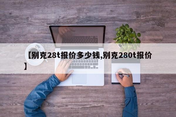 【别克28t报价多少钱,别克280t报价】