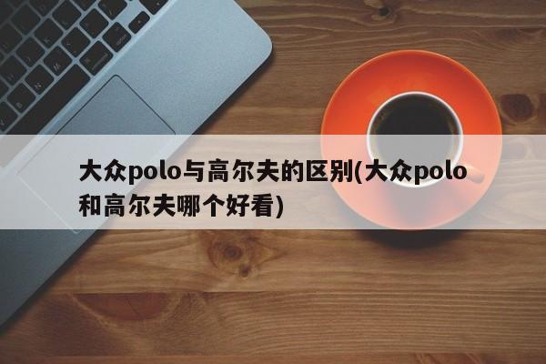 大众polo与高尔夫的区别(大众polo和高尔夫哪个好看)