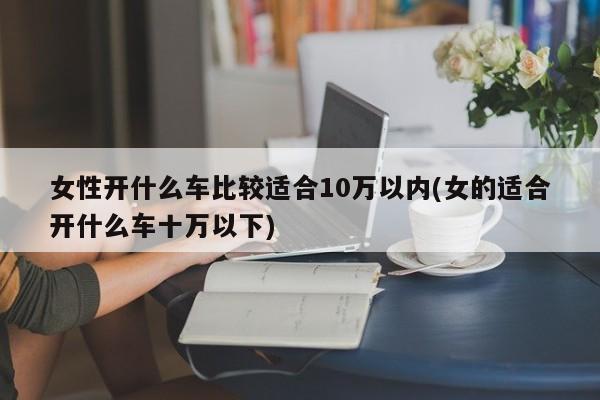 女性开什么车比较适合10万以内(女的适合开什么车十万以下)