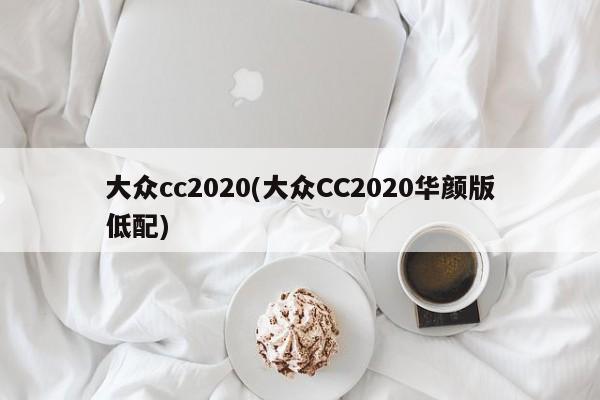 大众cc2020(大众CC2020华颜版低配)