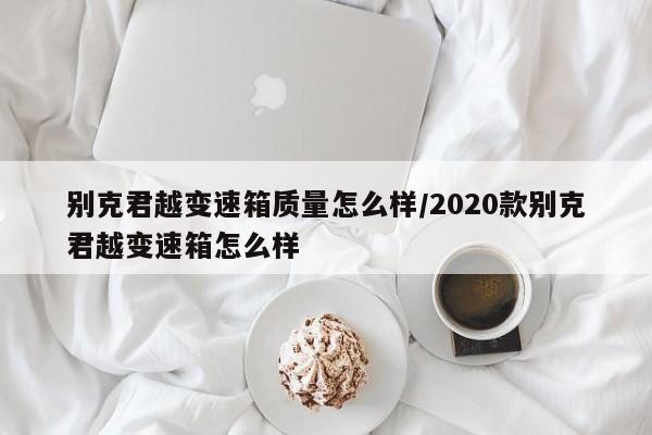 别克君越变速箱质量怎么样/2020款别克君越变速箱怎么样