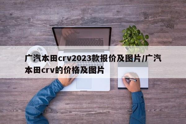 广汽本田crv2023款报价及图片/广汽本田crv的价格及图片