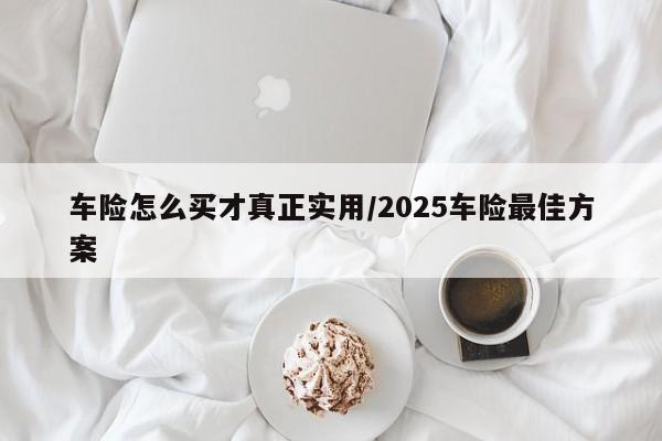 车险怎么买才真正实用/2025车险最佳方案