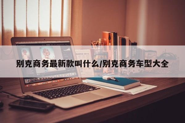 别克商务最新款叫什么/别克商务车型大全