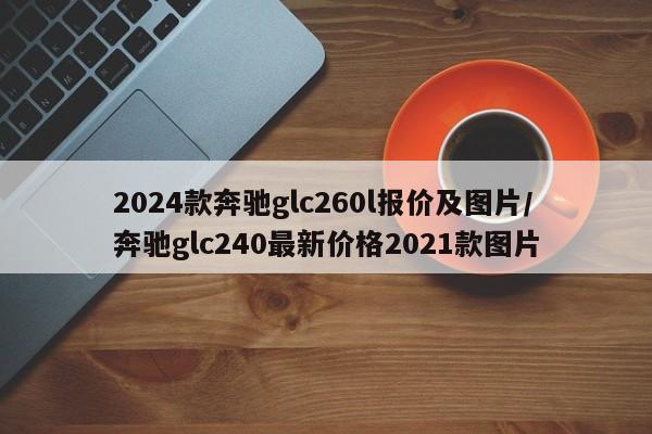 2024款奔驰glc260l报价及图片/奔驰glc240最新价格2021款图片