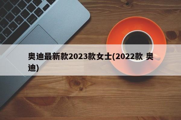 奥迪最新款2023款女士(2022款 奥迪)