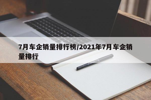 7月车企销量排行榜/2021年7月车企销量排行