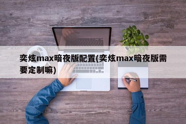 奕炫max暗夜版配置(奕炫max暗夜版需要定制嘛)