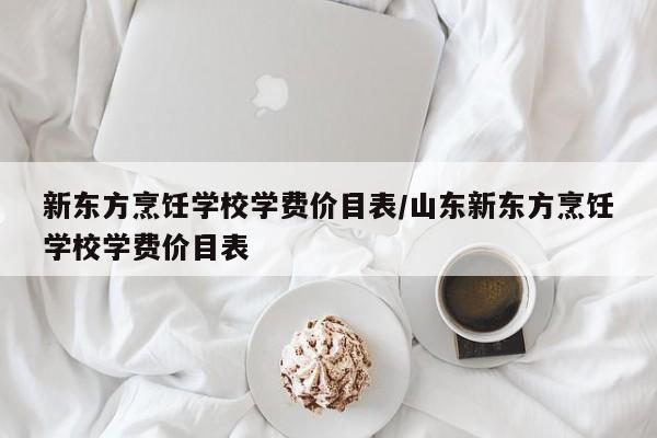 新东方烹饪学校学费价目表/山东新东方烹饪学校学费价目表