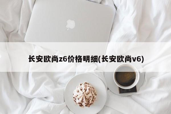 长安欧尚z6价格明细(长安欧尚v6)