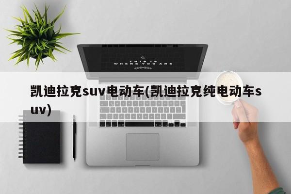 凯迪拉克suv电动车(凯迪拉克纯电动车suv)