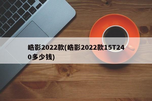 皓影2022款(皓影2022款15T240多少钱)