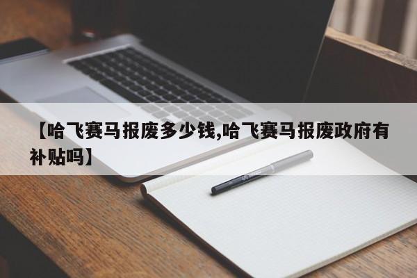 【哈飞赛马报废多少钱,哈飞赛马报废政府有补贴吗】