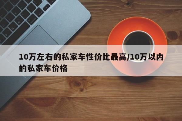 10万左右的私家车性价比最高/10万以内的私家车价格