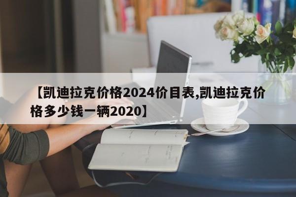 【凯迪拉克价格2024价目表,凯迪拉克价格多少钱一辆2020】