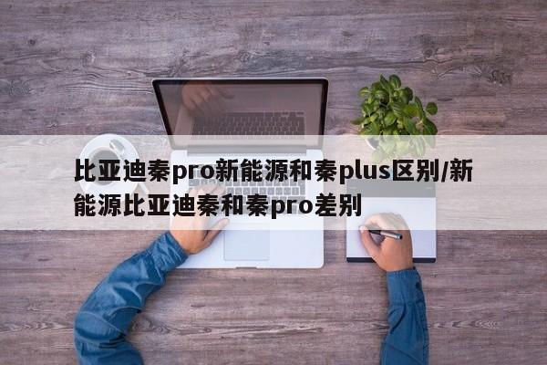比亚迪秦pro新能源和秦plus区别/新能源比亚迪秦和秦pro差别