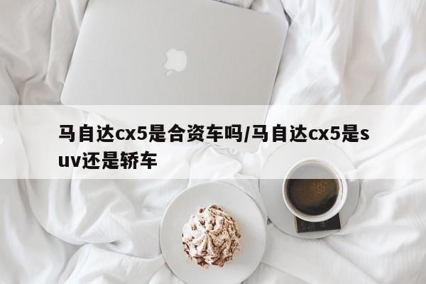 马自达cx5是合资车吗/马自达cx5是suv还是轿车