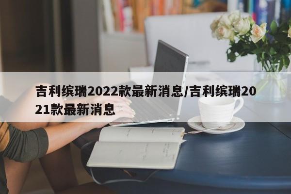 吉利缤瑞2022款最新消息/吉利缤瑞2021款最新消息