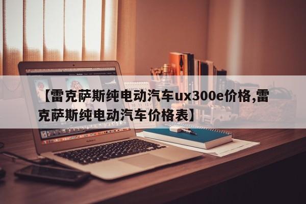 【雷克萨斯纯电动汽车ux300e价格,雷克萨斯纯电动汽车价格表】